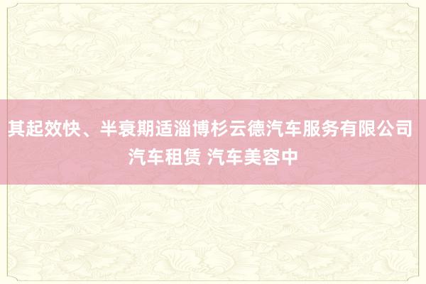 其起效快、半衰期适淄博杉云德汽车服务有限公司 汽车租赁 汽车美容中