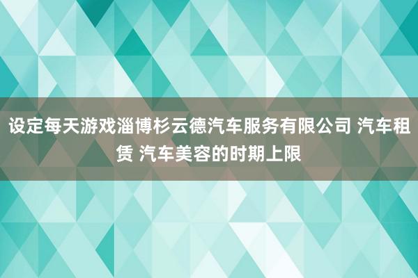 设定每天游戏淄博杉云德汽车服务有限公司 汽车租赁 汽车美容的时期上限