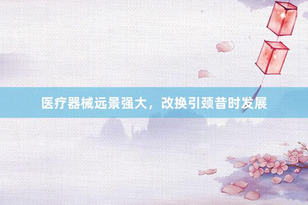 医疗器械远景强大，改换引颈昔时发展